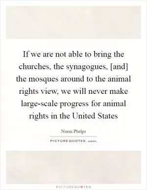 If we are not able to bring the churches, the synagogues, [and] the mosques around to the animal rights view, we will never make large-scale progress for animal rights in the United States Picture Quote #1