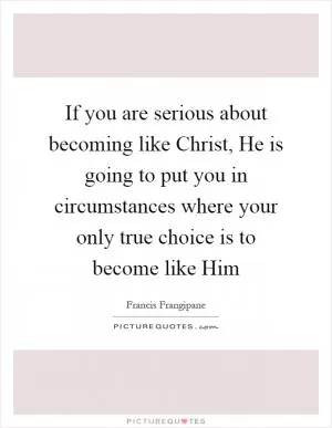 If you are serious about becoming like Christ, He is going to put you in circumstances where your only true choice is to become like Him Picture Quote #1