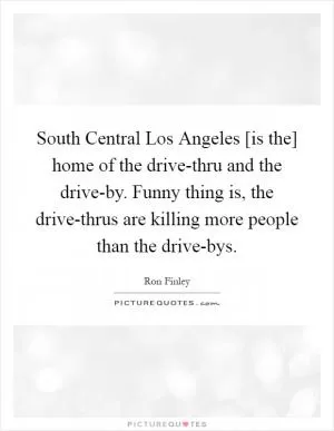 South Central Los Angeles [is the] home of the drive-thru and the drive-by. Funny thing is, the drive-thrus are killing more people than the drive-bys Picture Quote #1