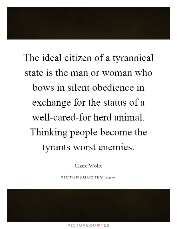 The ideal citizen of a tyrannical state is the man or woman who bows in silent obedience in exchange for the status of a well-cared-for herd animal. Thinking people become the tyrants worst enemies Picture Quote #1