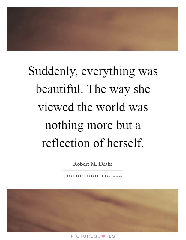 Suddenly, everything was beautiful. The way she viewed the world was nothing more but a reflection of herself Picture Quote #1