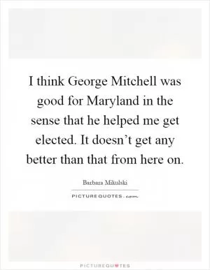 I think George Mitchell was good for Maryland in the sense that he helped me get elected. It doesn’t get any better than that from here on Picture Quote #1