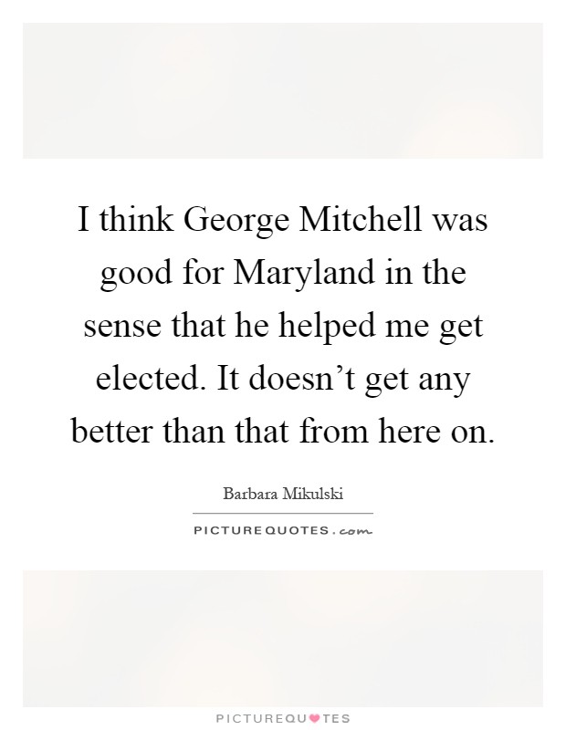I think George Mitchell was good for Maryland in the sense that he helped me get elected. It doesn't get any better than that from here on Picture Quote #1