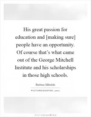 His great passion for education and [making sure] people have an opportunity. Of course that’s what came out of the George Mitchell Institute and his scholarships in those high schools Picture Quote #1