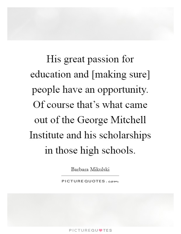 His great passion for education and [making sure] people have an opportunity. Of course that's what came out of the George Mitchell Institute and his scholarships in those high schools Picture Quote #1