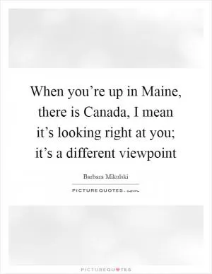 When you’re up in Maine, there is Canada, I mean it’s looking right at you; it’s a different viewpoint Picture Quote #1