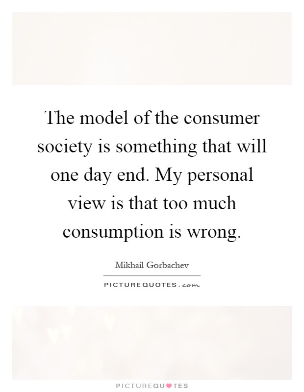 The model of the consumer society is something that will one day end. My personal view is that too much consumption is wrong Picture Quote #1