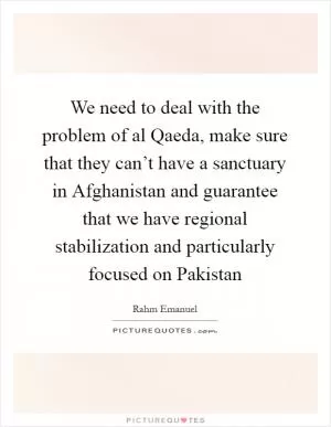 We need to deal with the problem of al Qaeda, make sure that they can’t have a sanctuary in Afghanistan and guarantee that we have regional stabilization and particularly focused on Pakistan Picture Quote #1