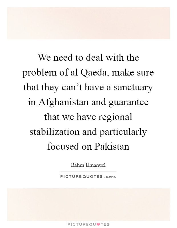 We need to deal with the problem of al Qaeda, make sure that they can't have a sanctuary in Afghanistan and guarantee that we have regional stabilization and particularly focused on Pakistan Picture Quote #1