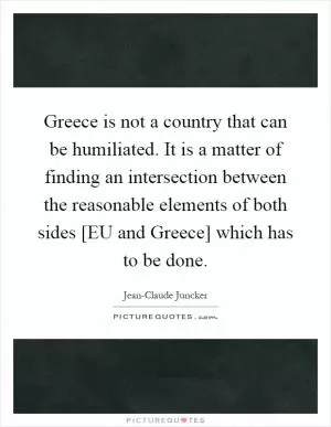 Greece is not a country that can be humiliated. It is a matter of finding an intersection between the reasonable elements of both sides [EU and Greece] which has to be done Picture Quote #1