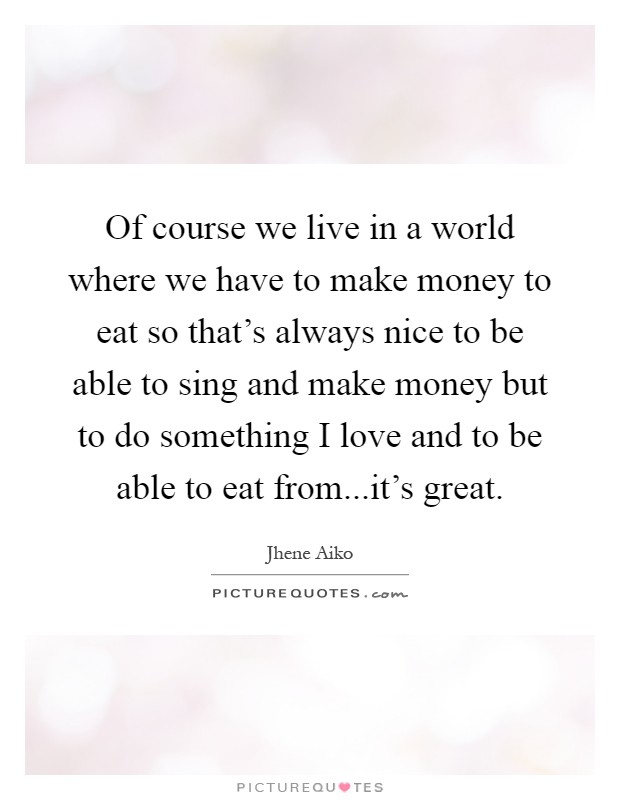 Of course we live in a world where we have to make money to eat so that's always nice to be able to sing and make money but to do something I love and to be able to eat from...it's great Picture Quote #1
