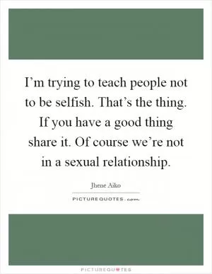 I’m trying to teach people not to be selfish. That’s the thing. If you have a good thing share it. Of course we’re not in a sexual relationship Picture Quote #1