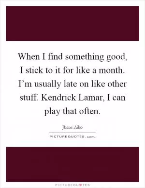 When I find something good, I stick to it for like a month. I’m usually late on like other stuff. Kendrick Lamar, I can play that often Picture Quote #1