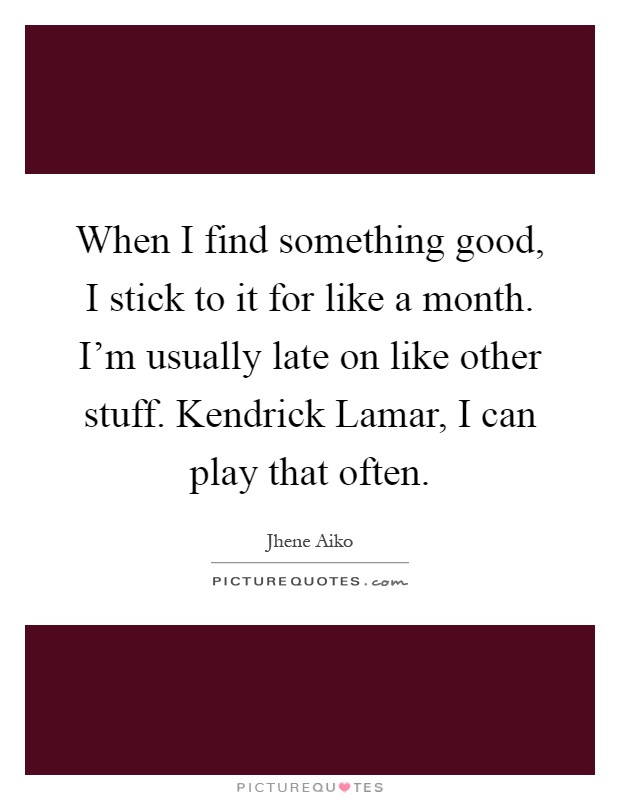 When I find something good, I stick to it for like a month. I'm usually late on like other stuff. Kendrick Lamar, I can play that often Picture Quote #1