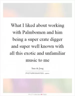 What I liked about working with Palmbomen and him being a super crate digger and super well known with all this exotic and unfamiliar music to me Picture Quote #1
