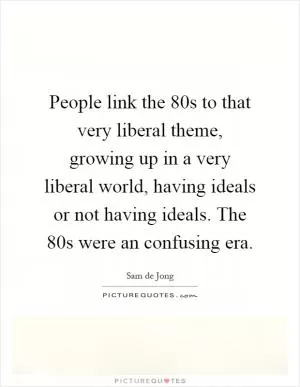 People link the 80s to that very liberal theme, growing up in a very liberal world, having ideals or not having ideals. The 80s were an confusing era Picture Quote #1