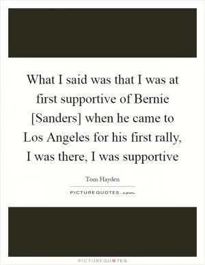 What I said was that I was at first supportive of Bernie [Sanders] when he came to Los Angeles for his first rally, I was there, I was supportive Picture Quote #1