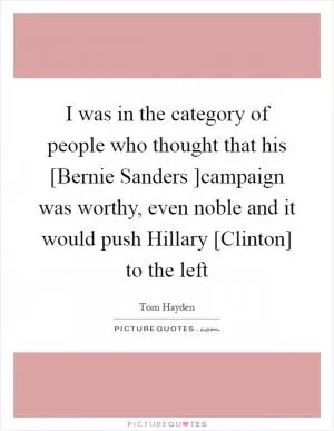 I was in the category of people who thought that his [Bernie Sanders ]campaign was worthy, even noble and it would push Hillary [Clinton] to the left Picture Quote #1