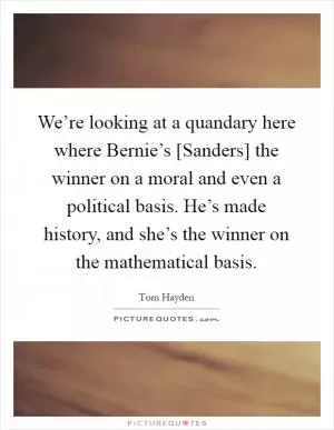 We’re looking at a quandary here where Bernie’s [Sanders] the winner on a moral and even a political basis. He’s made history, and she’s the winner on the mathematical basis Picture Quote #1
