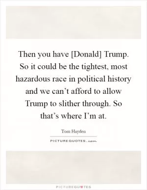 Then you have [Donald] Trump. So it could be the tightest, most hazardous race in political history and we can’t afford to allow Trump to slither through. So that’s where I’m at Picture Quote #1
