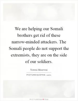 We are helping our Somali brothers get rid of these narrow-minded attackers. The Somali people do not support the extremists, they are on the side of our soldiers Picture Quote #1