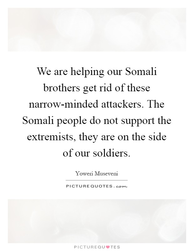 We are helping our Somali brothers get rid of these narrow-minded attackers. The Somali people do not support the extremists, they are on the side of our soldiers Picture Quote #1