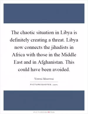The chaotic situation in Libya is definitely creating a threat. Libya now connects the jihadists in Africa with those in the Middle East and in Afghanistan. This could have been avoided Picture Quote #1