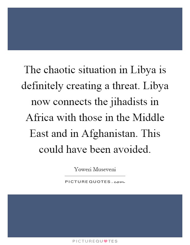 The chaotic situation in Libya is definitely creating a threat. Libya now connects the jihadists in Africa with those in the Middle East and in Afghanistan. This could have been avoided Picture Quote #1