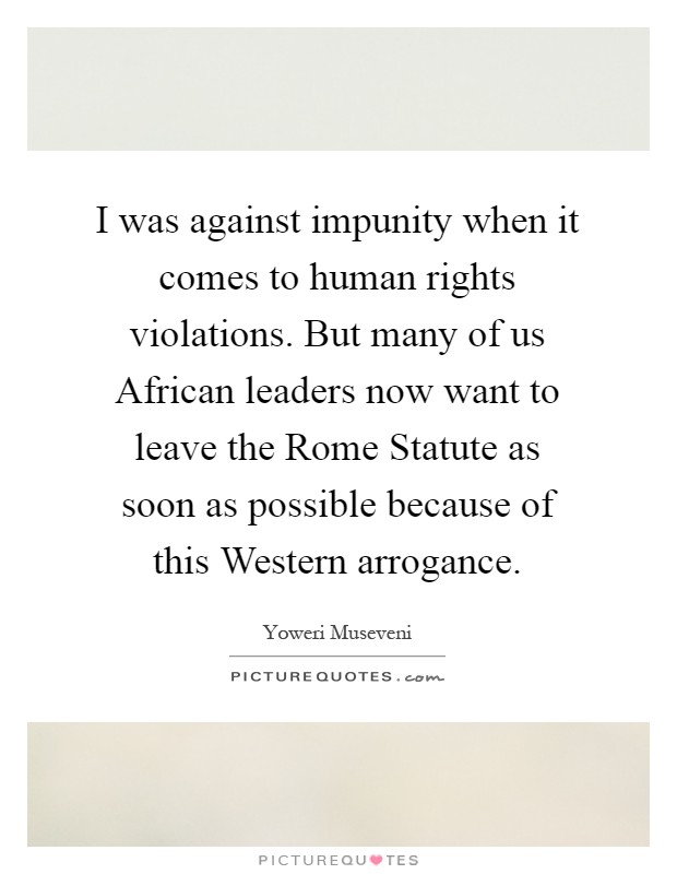 I was against impunity when it comes to human rights violations. But many of us African leaders now want to leave the Rome Statute as soon as possible because of this Western arrogance Picture Quote #1