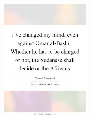 I’ve changed my mind, even against Omar al-Bashir. Whether he has to be charged or not, the Sudanese shall decide or the Africans Picture Quote #1