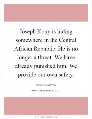 Joseph Kony is hiding somewhere in the Central African Republic. He is no longer a threat. We have already punished him. We provide our own safety Picture Quote #1