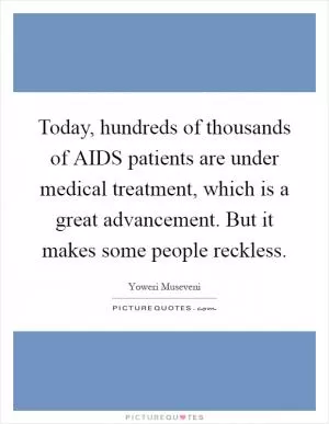 Today, hundreds of thousands of AIDS patients are under medical treatment, which is a great advancement. But it makes some people reckless Picture Quote #1