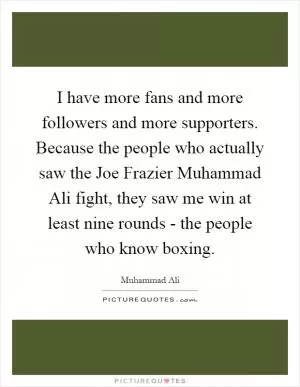 I have more fans and more followers and more supporters. Because the people who actually saw the Joe Frazier Muhammad Ali fight, they saw me win at least nine rounds - the people who know boxing Picture Quote #1