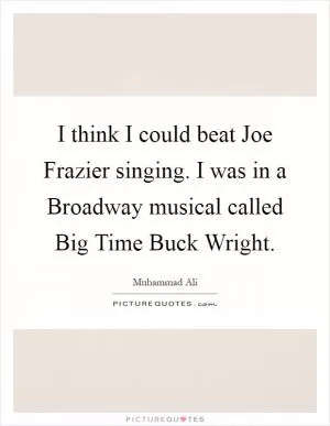 I think I could beat Joe Frazier singing. I was in a Broadway musical called Big Time Buck Wright Picture Quote #1