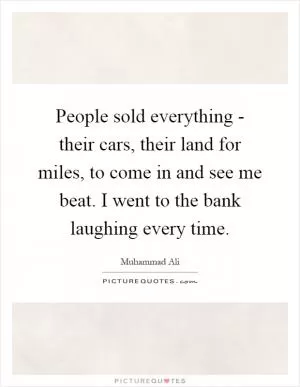People sold everything - their cars, their land for miles, to come in and see me beat. I went to the bank laughing every time Picture Quote #1