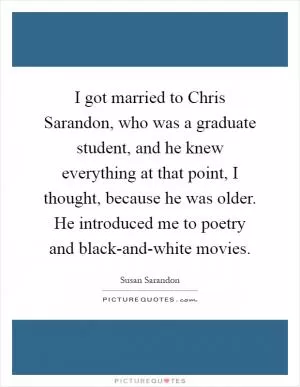 I got married to Chris Sarandon, who was a graduate student, and he knew everything at that point, I thought, because he was older. He introduced me to poetry and black-and-white movies Picture Quote #1