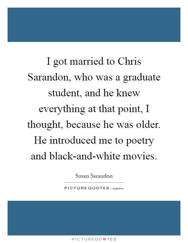 I got married to Chris Sarandon, who was a graduate student, and he knew everything at that point, I thought, because he was older. He introduced me to poetry and black-and-white movies Picture Quote #1