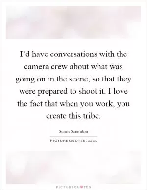 I’d have conversations with the camera crew about what was going on in the scene, so that they were prepared to shoot it. I love the fact that when you work, you create this tribe Picture Quote #1