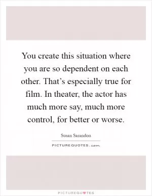 You create this situation where you are so dependent on each other. That’s especially true for film. In theater, the actor has much more say, much more control, for better or worse Picture Quote #1