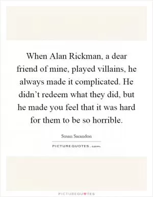 When Alan Rickman, a dear friend of mine, played villains, he always made it complicated. He didn’t redeem what they did, but he made you feel that it was hard for them to be so horrible Picture Quote #1