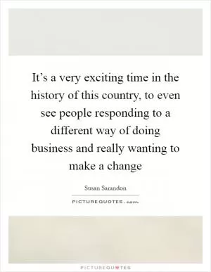 It’s a very exciting time in the history of this country, to even see people responding to a different way of doing business and really wanting to make a change Picture Quote #1
