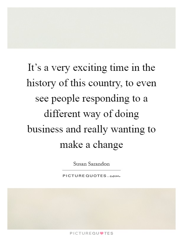 It's a very exciting time in the history of this country, to even see people responding to a different way of doing business and really wanting to make a change Picture Quote #1