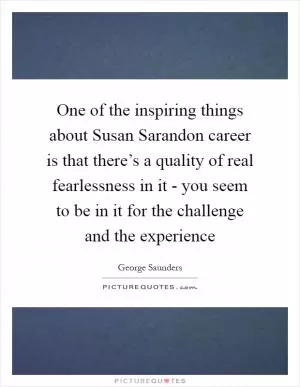 One of the inspiring things about Susan Sarandon career is that there’s a quality of real fearlessness in it - you seem to be in it for the challenge and the experience Picture Quote #1