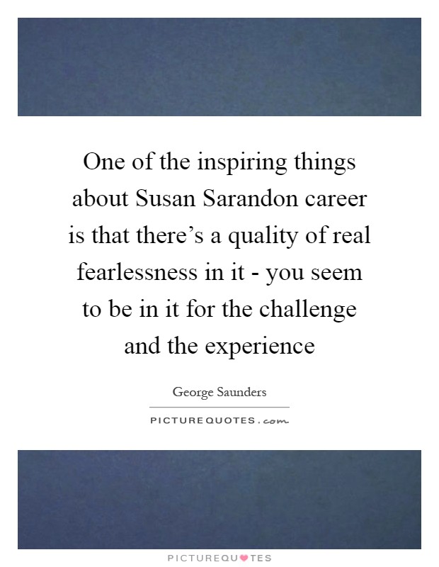 One of the inspiring things about Susan Sarandon career is that there's a quality of real fearlessness in it - you seem to be in it for the challenge and the experience Picture Quote #1