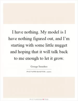I have nothing. My model is I have nothing figured out, and I’m starting with some little nugget and hoping that it will talk back to me enough to let it grow Picture Quote #1