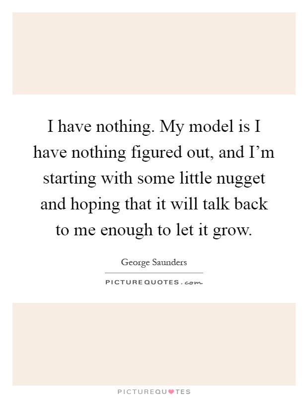 I have nothing. My model is I have nothing figured out, and I'm starting with some little nugget and hoping that it will talk back to me enough to let it grow Picture Quote #1