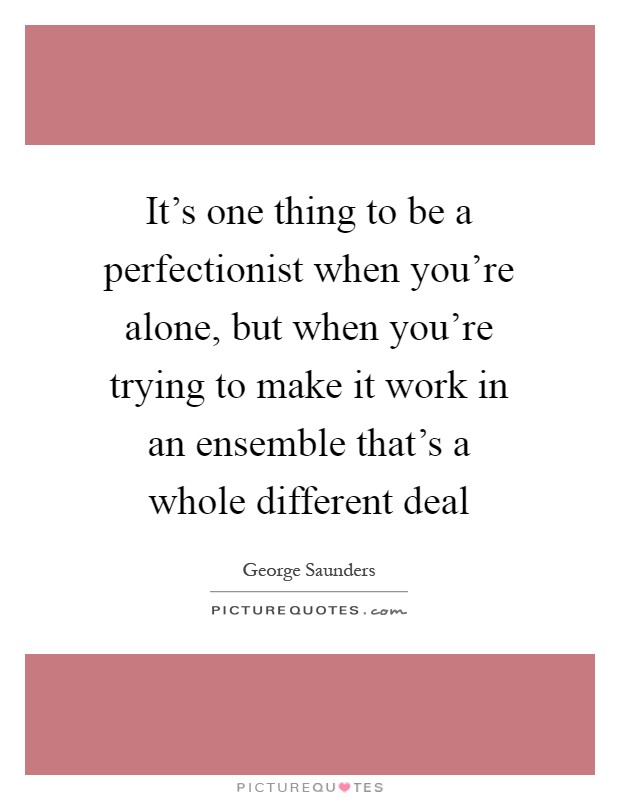 It's one thing to be a perfectionist when you're alone, but when you're trying to make it work in an ensemble that's a whole different deal Picture Quote #1