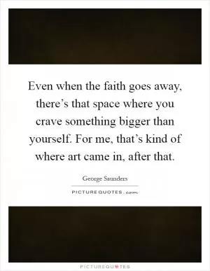 Even when the faith goes away, there’s that space where you crave something bigger than yourself. For me, that’s kind of where art came in, after that Picture Quote #1