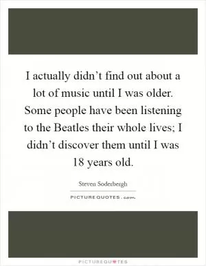 I actually didn’t find out about a lot of music until I was older. Some people have been listening to the Beatles their whole lives; I didn’t discover them until I was 18 years old Picture Quote #1
