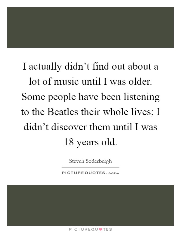 I actually didn't find out about a lot of music until I was older. Some people have been listening to the Beatles their whole lives; I didn't discover them until I was 18 years old Picture Quote #1